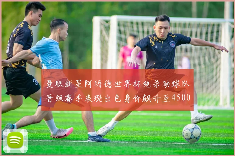 曼联新星阿玛德世界杯绝杀助球队晋级赛季表现出色身价飙升至4500万欧