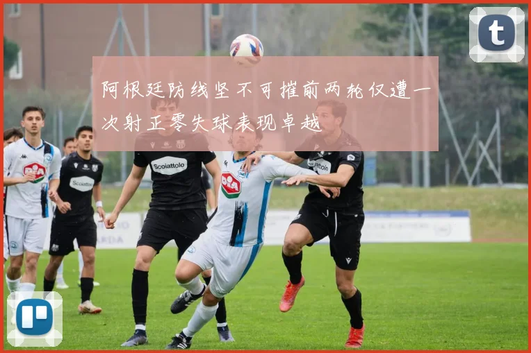 阿根廷防线坚不可摧前两轮仅遭一次射正零失球表现卓越