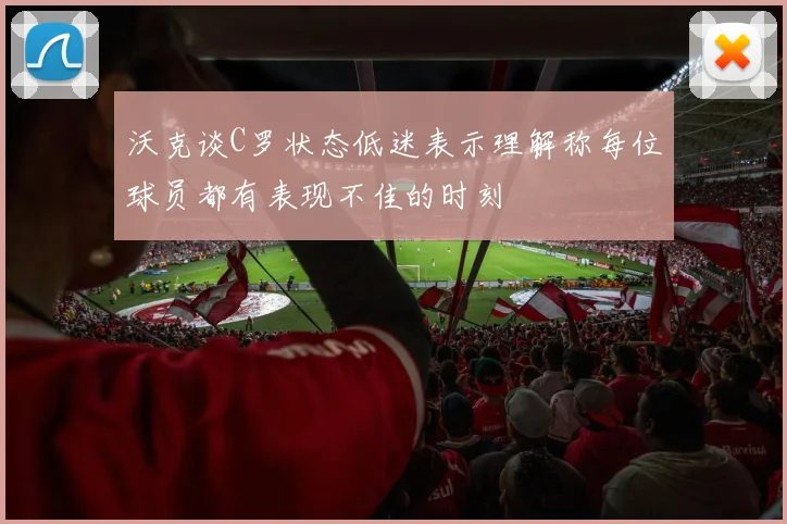沃克谈C罗状态低迷表示理解称每位球员都有表现不佳的时刻