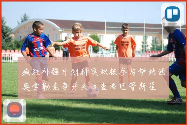 疯狂补强计划科莫积极参与伊纳西奥索勒竞争并关注查洛巴等新星