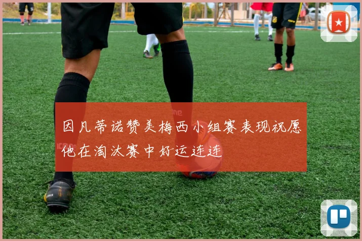 因凡蒂诺赞美梅西小组赛表现祝愿他在淘汰赛中好运连连