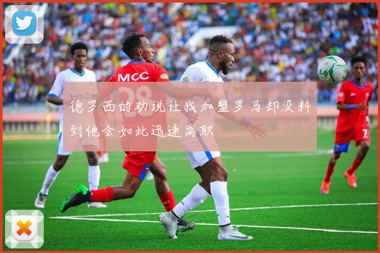 德罗西的劝说让我加盟罗马却没料到他会如此迅速离职