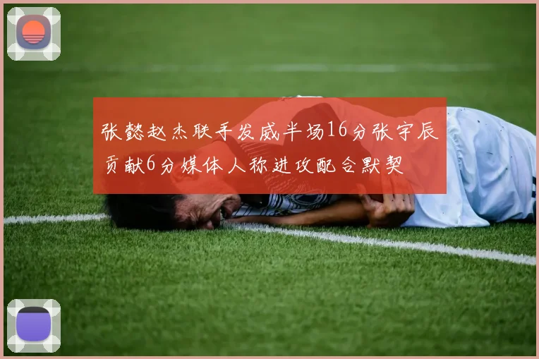 张懿赵杰联手发威半场16分张宇辰贡献6分媒体人称进攻配合默契