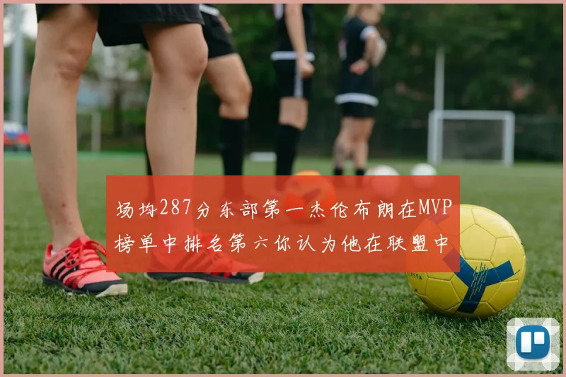 场均287分东部第一杰伦布朗在MVP榜单中排名第六你认为他在联盟中应排第几