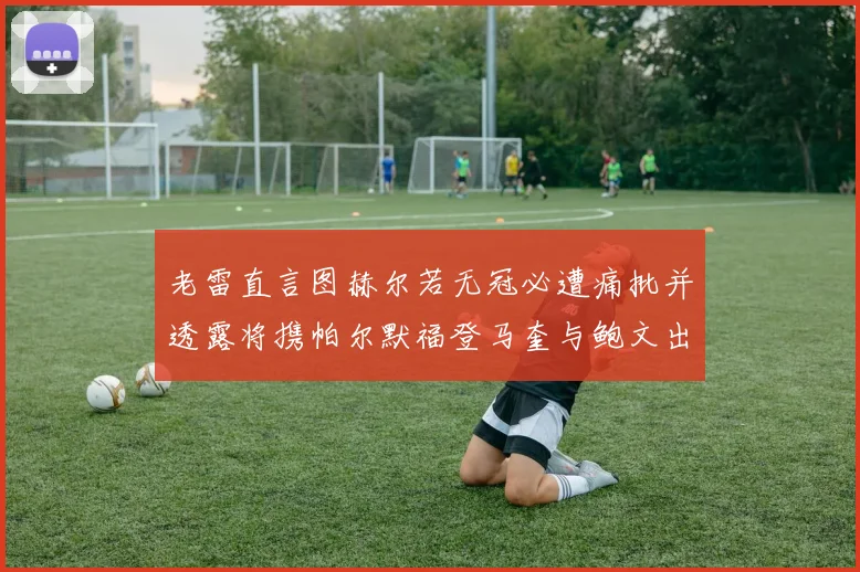 老雷直言图赫尔若无冠必遭痛批并透露将携帕尔默福登马奎与鲍文出战