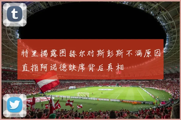 特里揭露图赫尔对斯彭斯不满原因直指阿诺德缺席背后真相