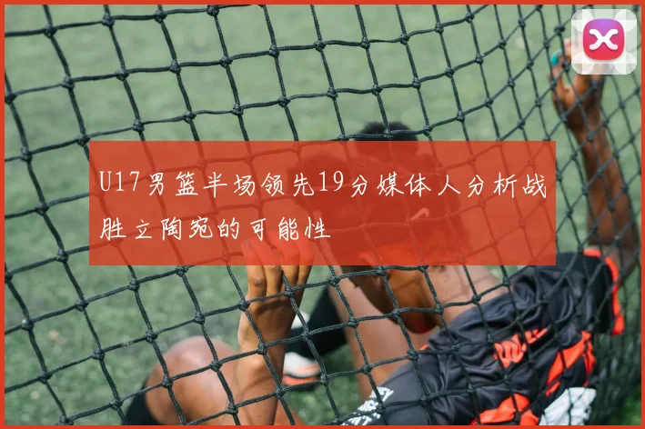 U17男篮半场领先19分媒体人分析战胜立陶宛的可能性
